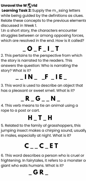 Unravel the W rld 
Learning Task 2: Supply the m_ssing letters 
while being guided by the definitions as clues. 
Relate these concepts to the previous elements 
discussed in Week 1. 
1.In a short story, the characters encounter 
struggles between or among opposing forces, 
which are resolved in the end. How is it called? 
O_F_I_ T 
2. This pertains to the perspective from which 
the story is narrated to the readers. This 
answers the question: Who is narrating the 
story? What is it? 
I N _ _F _ I E 
3. This word is used to describe an object that 
has a pleasant or sweet smell. What is it? 
_、 R_ G ___ N_ 
4. This verb means to tie an animal using a 
rope to a post or cart. 
H _ T _ H 
5. Related to the family of grasshoppers, this 
jumping insect makes a chirping sound, usually 
in males, especially at night. What is it? 
C_ C_ET 
6. This word describes a person who is cruel or 
frightening. In fairytales, it refers to a monster o 
giant who eats humans. What is it? 
_GR_