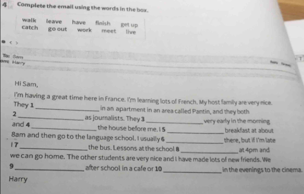 Complete the email using the words in the box. 
walk leave have finish get up 
catch go out work meet live 
< > 
To: Sam 
om: Harry 
tt 
Hi Sam, 
I'm having a great time here in France. I'm learning lots of French. My host family are very nice. 
They 1 _in an apartment in an area called Pantin, and they both 
2 
_as journalists. They 3 _very early in the morning 
and 4 _the house before me. I 5 _breakfast at about 
8am and then go to the language school. I usually 6 _there, but if I'm late 
17_ the bus. Lessons at the school 8 _at 4pm and 
we can go home. The other students are very nice and I have made lots of new friends. We 
9_ after school in a cafe or 10 _in the evenings to the cinema. 
Harry