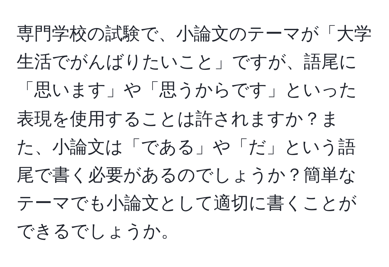 専門学校の試験で、小論文のテーマが「大学生活でがんばりたいこと」ですが、語尾に「思います」や「思うからです」といった表現を使用することは許されますか？また、小論文は「である」や「だ」という語尾で書く必要があるのでしょうか？簡単なテーマでも小論文として適切に書くことができるでしょうか。