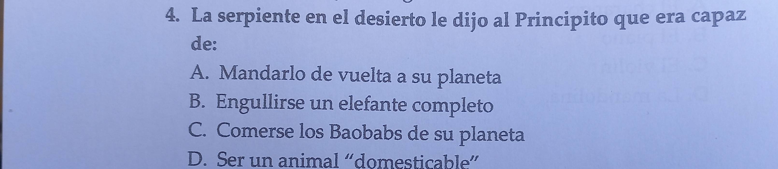 La serpiente en el desierto le dijo al Principito que era capaz
de:
A. Mandarlo de vuelta a su planeta
B. Engullirse un elefante completo
C. Comerse los Baobabs de su planeta
D. Ser un animal “domesticable”