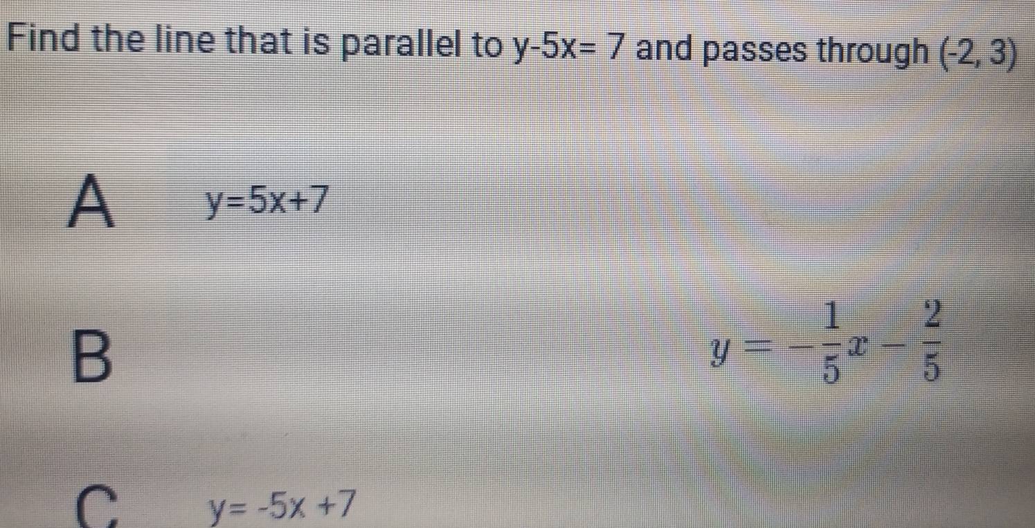 Find the line that is parallel to y-5x=7 and passes through (-2,3)
A
y=5x+7
B
y=- 1/5 x- 2/5 
C
y=-5x+7