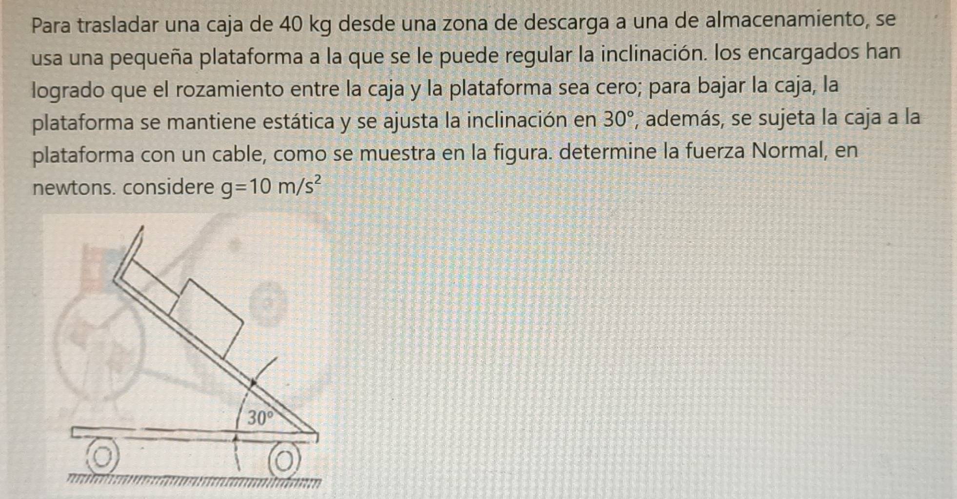 Para trasladar una caja de 40 kg desde una zona de descarga a una de almacenamiento, se
usa una pequeña plataforma a la que se le puede regular la inclinación. los encargados han
logrado que el rozamiento entre la caja y la plataforma sea cero; para bajar la caja, la
plataforma se mantiene estática y se ajusta la inclinación en , además, se sujeta la caja a la 30°
plataforma con un cable, como se muestra en la figura. determine la fuerza Normal, en
newtons. considere g=10m/s^2