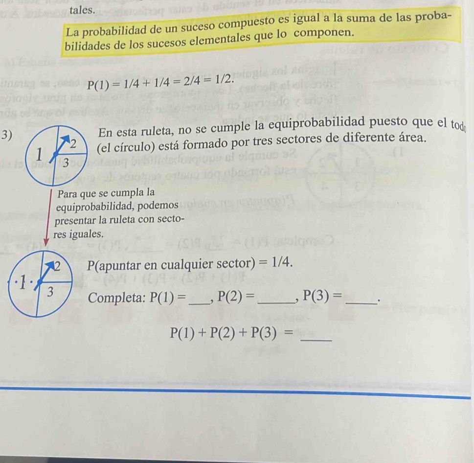 tales. 
La probabilidad de un suceso compuesto es igual a la suma de las proba- 
bilidades de los sucesos elementales que lo componen.
P(1)=1/4+1/4=2/4=1/2. 
3) En esta ruleta, no se cumple la equiprobabilidad puesto que el tod 
2 (el círculo) está formado por tres sectores de diferente área. 
1 3
Para que se cumpla la 
equiprobabilidad, podemos 
presentar la ruleta con secto- 
res iguales. 
2 P(apuntar en cualquier sector) =1/4. 
·1· 3 
Completa: P(1)= _ , P(2)= _ , P(3)= _ .
P(1)+P(2)+P(3)= _