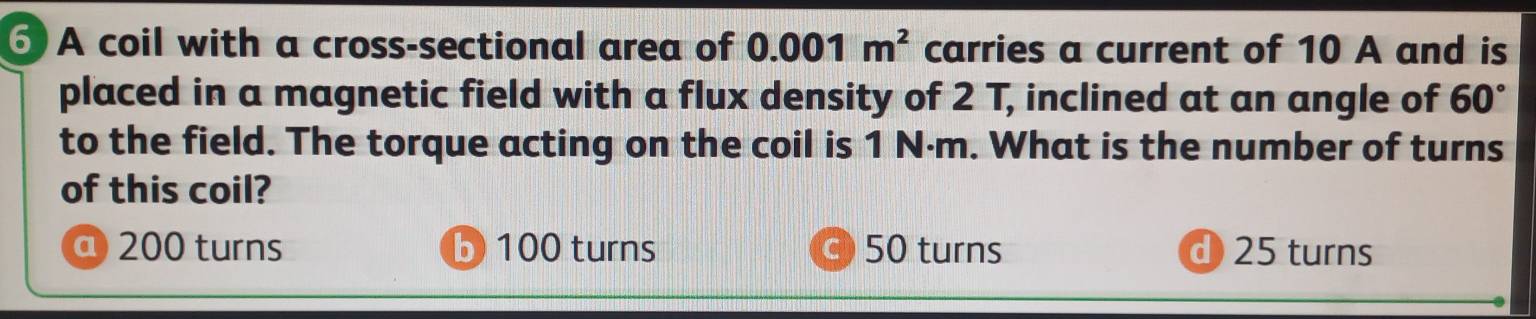 A coil with a cross-sectional area of 0.001m^2 carries a current of 10 A and is
placed in a magnetic field with a flux density of 2 T, inclined at an angle of 60°
to the field. The torque acting on the coil is 1 N·m. What is the number of turns
of this coil?
@ 200 turns b 100 turns c 50 turns d 25 turns