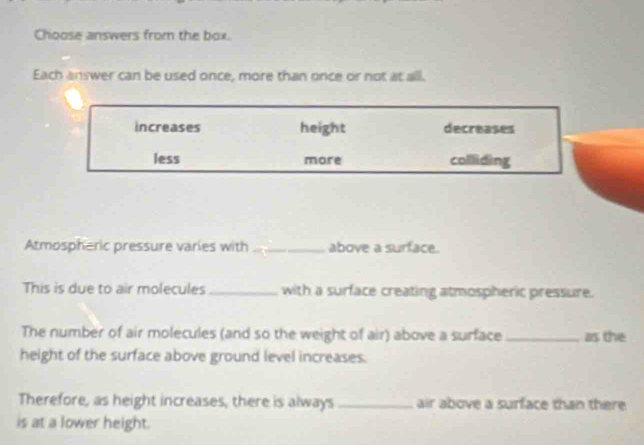 Choose answers from the box.
Each answer can be used once, more than once or not at all.
increases height decreases
less more collliding
Atmospheric pressure varies with _above a surface.
This is due to air molecules_ with a surface creating atmospheric pressure.
The number of air molecules (and so the weight of air) above a surface _as the
height of the surface above ground level increases.
Therefore, as height increases, there is always _air above a surface than there
is at a lower height.