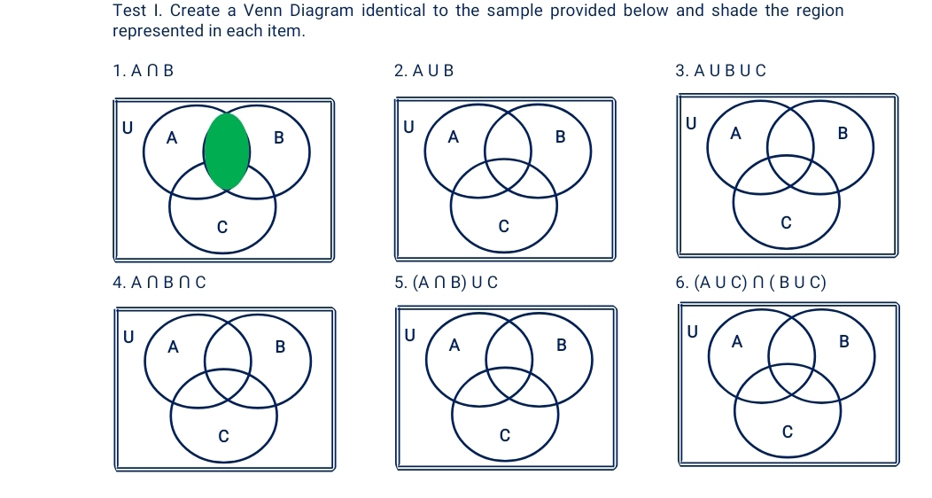 Test I. Create a Venn Diagram identical to the sample provided below and shade the region 
represented in each item. 
1. A∩ B 2. A∪ B 3. A∪ B∪ C

4. A∩ B∩ C 5. (A∩ B)∪ C 6. (A∪ C)∩ (B∪ C)