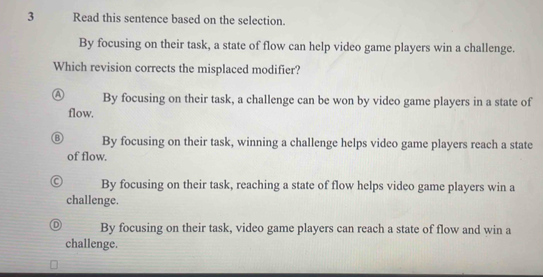 Read this sentence based on the selection.
By focusing on their task, a state of flow can help video game players win a challenge.
Which revision corrects the misplaced modifier?
A By focusing on their task, a challenge can be won by video game players in a state of
flow.
By focusing on their task, winning a challenge helps video game players reach a state
of flow.
By focusing on their task, reaching a state of flow helps video game players win a
challenge.
By focusing on their task, video game players can reach a state of flow and win a
challenge.