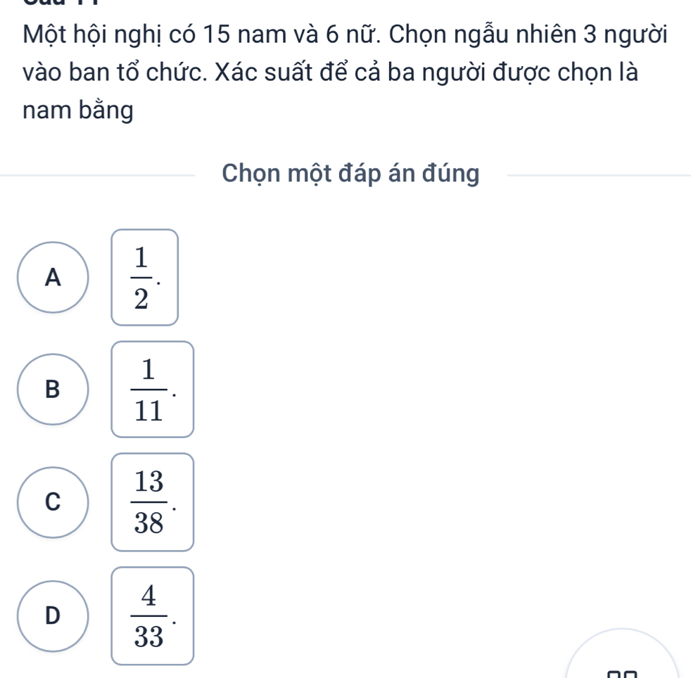 Một hội nghị có 15 nam và 6 nữ. Chọn ngẫu nhiên 3 người
vào ban tổ chức. Xác suất để cả ba người được chọn là
nam bằng
Chọn một đáp án đúng
A  1/2 .
B  1/11 .
C  13/38 .
D  4/33 .