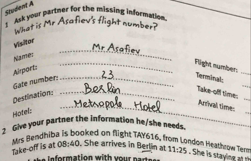 Student A 
1 Ask your partner for the missing information. 
What is Mr Asafiev's flight number? 
Visitor 
__ 
_r Asafiev 
Name: 
_Flight number:_ 
Airport: 
Gate number:_ 
_ 
Terminal: 
Destination:_ 
Take-off time: 
_Arrival time: 
Hotel: 
2 Give your partner the information he/she needs._ 
Mrs Bendhib ooked on flight TAY616, from London Heathrow Term 
Take-off is at 08:40. She arrives in Berlin at 11:25. She is staying at th 
a in formation with vour part s