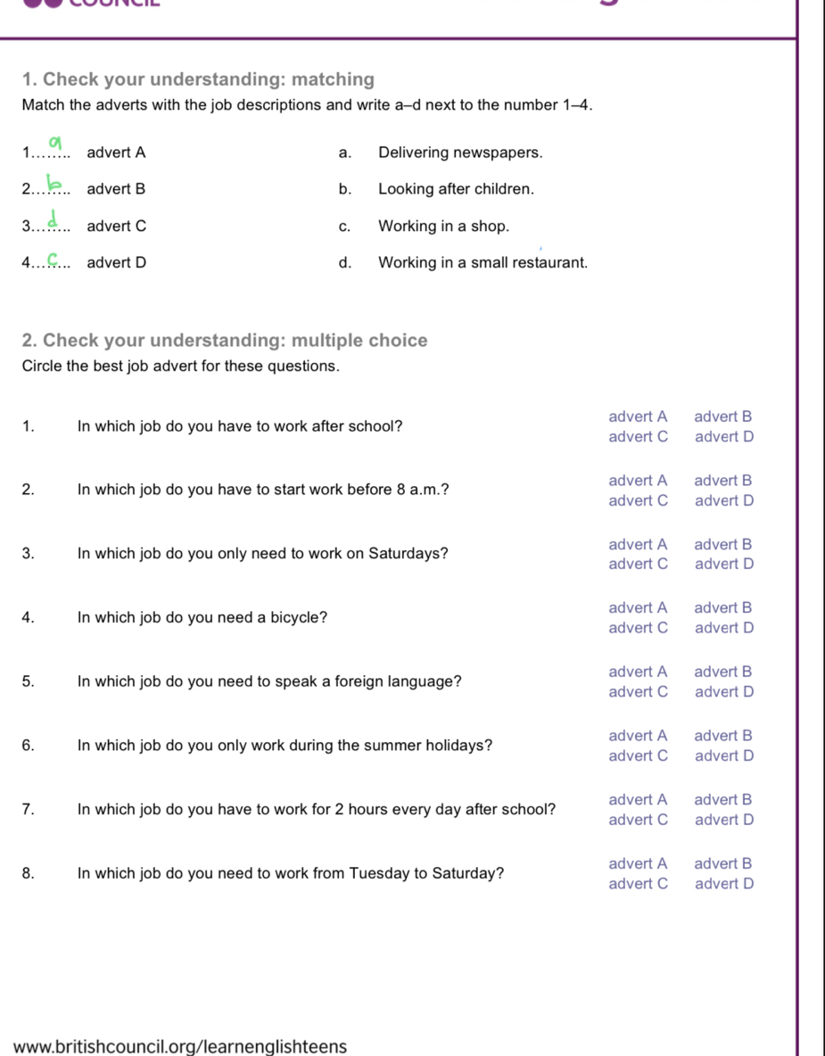 Check your understanding: matching
Match the adverts with the job descriptions and write a-d next to the number 1-4.
1 advert A a. Delivering newspapers.
2._ advert B b. Looking after children.
3._ advert C c. Working in a shop.
4 advert D d. Working in a small restaurant.
2. Check your understanding: multiple choice
Circle the best job advert for these questions.
advert A advert B
1. In which job do you have to work after school? advert C advert D
advert A advert B
2. In which job do you have to start work before 8 a.m.?
advert C advert D
advert A advert B
3. In which job do you only need to work on Saturdays?
advert C advert D
advert A advert B
4. In which job do you need a bicycle? advert D
advert C
5. In which job do you need to speak a foreign language? advert A advert B
advert C advert D
advert A advert B
6. In which job do you only work during the summer holidays? advert C advert D
advert A advert B
7. In which job do you have to work for 2 hours every day after school? advert C advert D
advert A advert B
8. In which job do you need to work from Tuesday to Saturday?
advert C advert D
www.britishcouncil.org/learnenglishteens