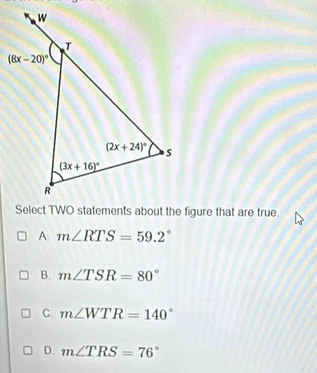 A. m∠ RTS=59.2°
B. m∠ TSR=80°
C. m∠ WTR=140°
D. m∠ TRS=76°