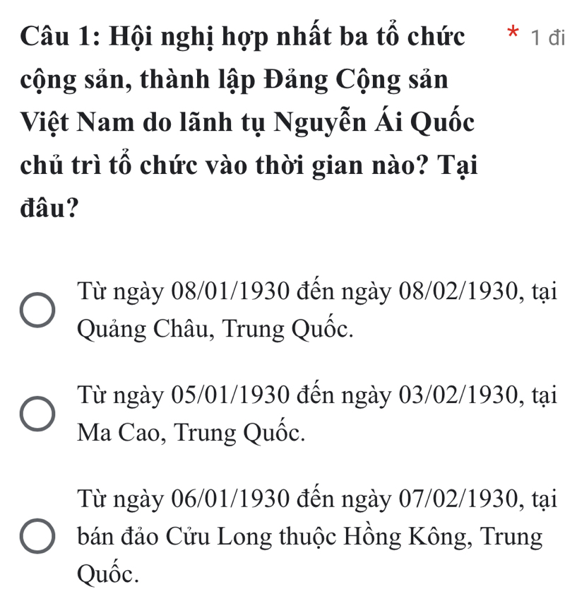 Hội nghị hợp nhất ba tổ chức * 1 đi
cộng sản, thành lập Đảng Cộng sản
Việt Nam do lãnh tụ Nguyễn Ái Quốc
chủ trì tổ chức vào thời gian nào? Tại
đâu?
Từ ngày 08/01/1930 đến ngày 08/02/1930, tại
Quảng Châu, Trung Quốc.
Từ ngày 05/01/1930 đến ngày 03/02/1930, tại
Ma Cao, Trung Quốc.
Từ ngày 06/01/1930 đến ngày 07/02/1930, tại
bán đảo Cửu Long thuộc Hồng Kông, Trung
Quốc.