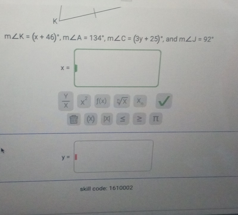 m∠ K=(x+46)^circ , m∠ A=134°, m∠ C=(3y+25)^circ  , and m∠ J=92°
x=□
 Y/X  X^2 f(x) sqrt[n](x) || X_n
(x) |X| ≤ □  : > π
y=□
d_2^circ  =□^
skill code: 1610002