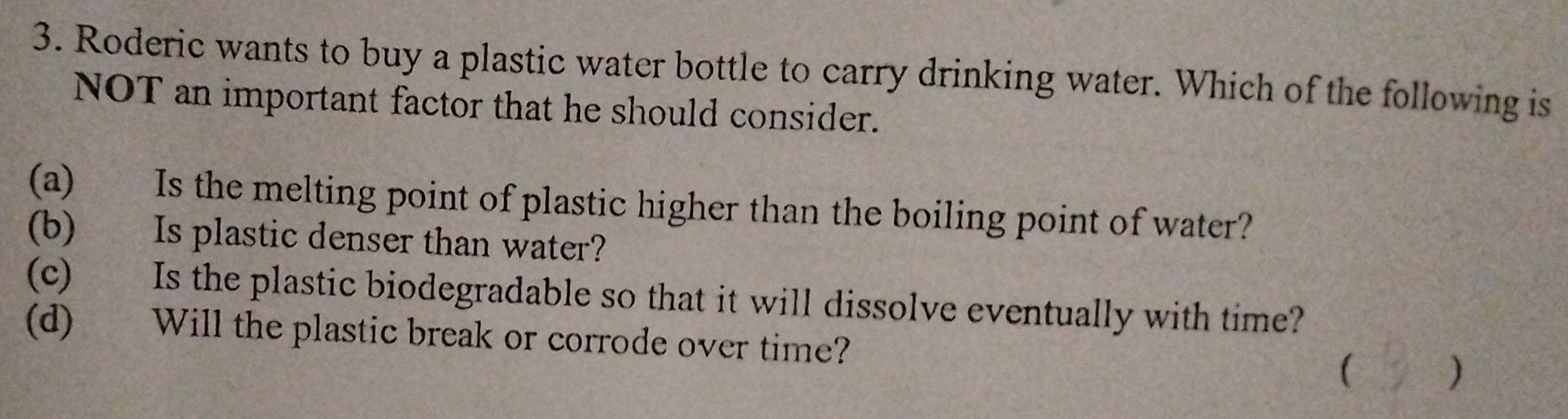 Roderic wants to buy a plastic water bottle to carry drinking water. Which of the following is
NOT an important factor that he should consider.
(a) Is the melting point of plastic higher than the boiling point of water?
(b) Is plastic denser than water?
(c) Is the plastic biodegradable so that it will dissolve eventually with time?
(d) Will the plastic break or corrode over time? ( )