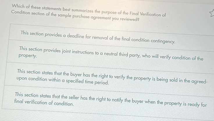 Which of these statements best summarizes the purpose of the Final Verification of
Condition section of the sample purchase agreement you reviewed?
This section provides a deadline for removal of the final condition contingency.
This section provides joint instructions to a neutral third party, who will verify condition of the
property.
This section states that the buyer has the right to verify the property is being sold in the agreed-
upon condition within a specified time period.
This section states that the seller has the right to notify the buyer when the property is ready for
final verification of condition.