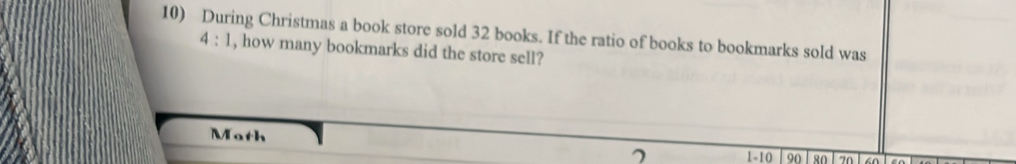 During Christmas a book store sold 32 books. If the ratio of books to bookmarks sold was
4:1 , how many bookmarks did the store sell? 
Math 90 80 70 an
7 1 -10