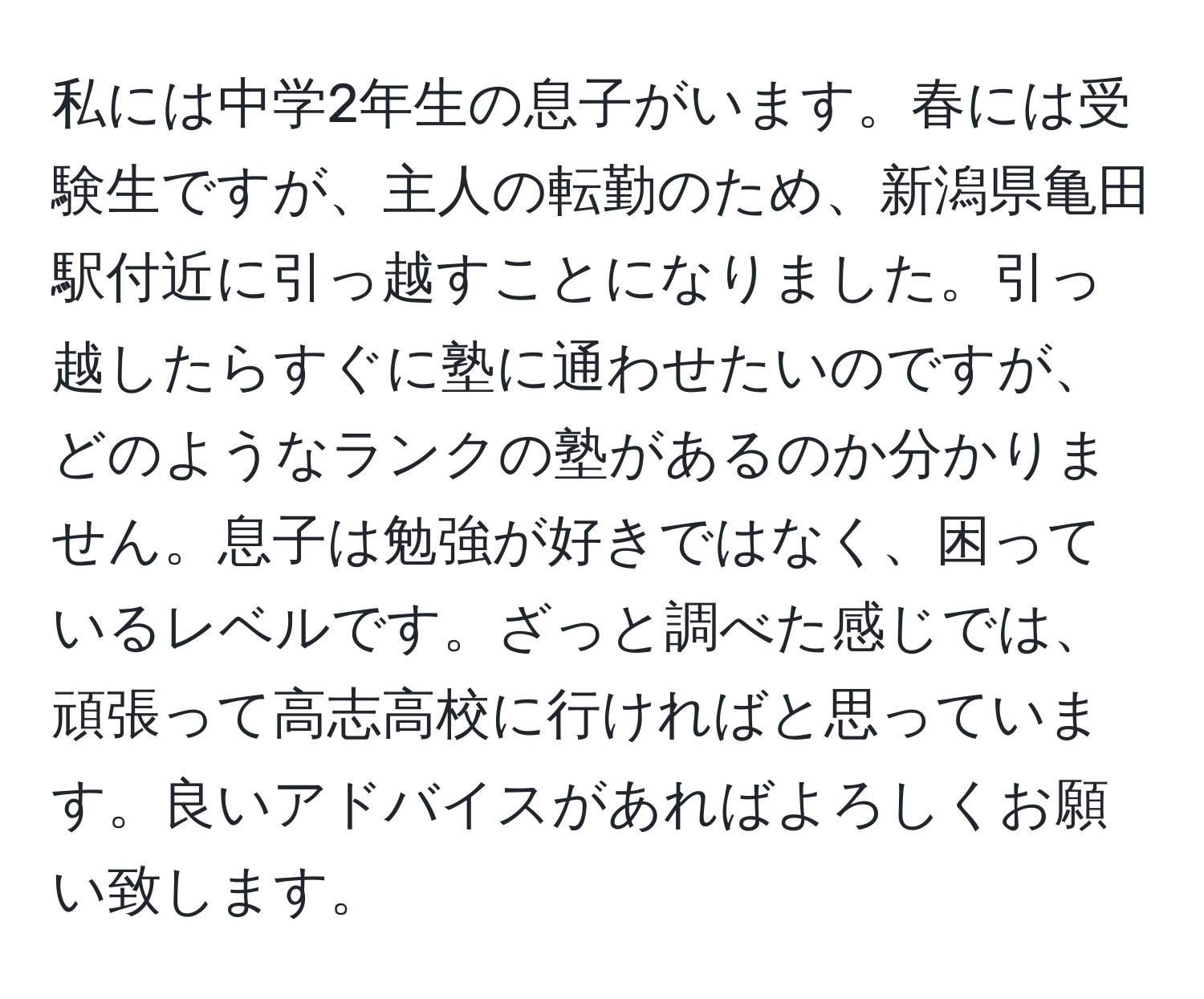 私には中学2年生の息子がいます。春には受験生ですが、主人の転勤のため、新潟県亀田駅付近に引っ越すことになりました。引っ越したらすぐに塾に通わせたいのですが、どのようなランクの塾があるのか分かりません。息子は勉強が好きではなく、困っているレベルです。ざっと調べた感じでは、頑張って高志高校に行ければと思っています。良いアドバイスがあればよろしくお願い致します。