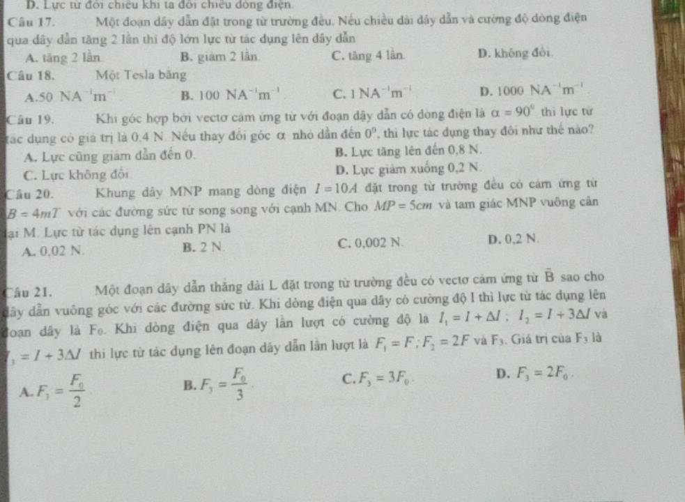 D. Lực từ đôi chiếu khi ta đôi chiều đòng điện.
Câu 17. Một đoạn dây dẫn đặt trong từ trường đều. Nếu chiều dài dây dẫn và cường độ dòng điện
qua dây dẫn tăng 2 lần thi độ lớn lực từ tác dụng lên dây dẫn
A. tăng 2 lần B. giám 2 lần C. tăng 4 lần D. không đổi
Câu 18, Một Tesla băng
A. 50NA^(-1)m^(-1) B. 100NA^(-1)m^(-1) C. 1NA^(-1)m^(-1) D. 1000NA^(-1)m^(-1)
Câu 19, Khi góc hợp bởi vectơ cảm ứng từ với đoạn dậy dẫn có dòng điện là alpha =90° thì lực từ
tác dụng có giá trị là 0.4 N. Nếu thay đổi góc α nhỏ dẫn đến 0° , thì lực tác dụng thay đôi như thế nào?
A. Lực cũng giám dẫn đến 0. B. Lực tăng lên đến 0,8 N.
C. Lực không đổi D. Lực giám xuống 0,2 N.
Câu 20. Khung dây MNP mang dòng điện I=10A đặt trong từ trường đều cỏ cảm ứng từ
B=4mT với các đường sức từ song song với cạnh MN. Cho MP=5cm và tam giác MNP vuông cân
Mại M. Lực từ tác dụng lên cạnh PN là
A. 0.02 N. B. 2 N C. 0,002 N. D. 0,2 N
Câu 21. Một đoạn dây dẫn thắng dài L đặt trong từ trường đều có vectơ cảm ứng từ overline B sao cho
đây dẫn vuông góc với các đường sức từ. Khi dòng điện qua dây có cường độ I thì lực từ tác dụng lên
đoạn dây là Fo. Khi dòng điện qua dây lần lượt có cường độ là I_1=I+△ I;I_2=I+3△ I và
_3=I+3△ I thi lực từ tác dụng lên đoạn dây dẫn lần lượt là F_1=F;F_2=2F và F_3 Giá trị của F_3 là
A. F_1=frac F_02
B. F_3=frac F_03.
C. F_3=3F_0.
D. F_3=2F_0.