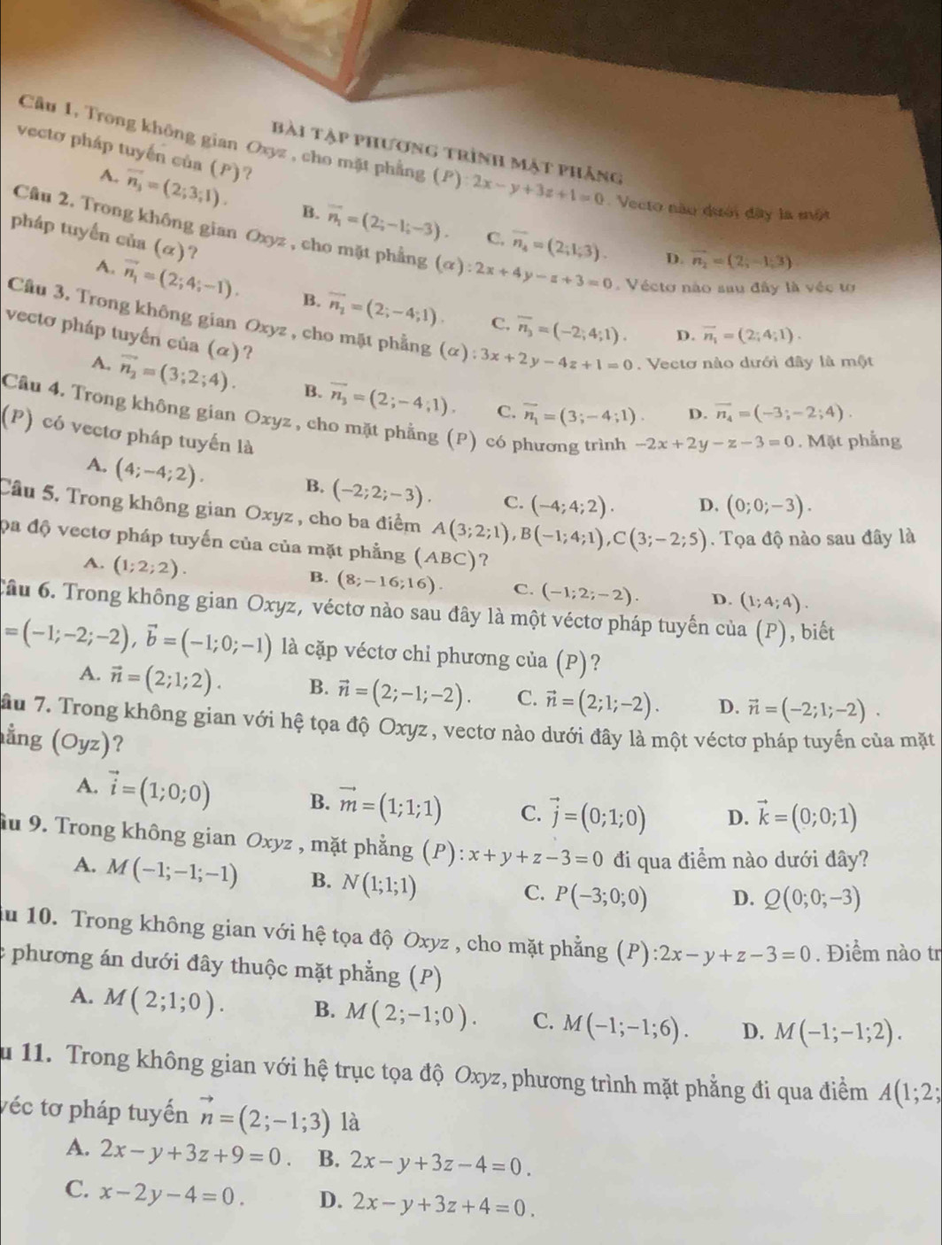 vecto pháp tuyến của (P)?
bài tập phương trình mật phẳng
Câu 1, Trong không gian Oxyz , cho mặt phẳng (P):2x-y+3z+1=0. Vecto nào dưới đây la một
A. vector n_3=(2;3;1). B. overline n_1=(2;-1;-3). overline n_4=(2;1;3).
pháp tuyến của . (alpha ) ?
C.
Câu 2. Trong không gian Oxyz , cho mặt phẳng (alpha ):2x+4y-z+3=0.  Vécto nào sau đây là véc tơ
D. vector n_2=(2,-1,3)
A. vector n_1=(2;4;-1). B. overline n_2=(2;-4;1). overline n_3=(-2;4;1).
C.
Cầu 3. Trong không gian Oxyz , cho mặt phẳng (alpha ):3x+2y-4z+1=0. Vectơ nào dưới đây là một
vecto pháp tuyến của (α)?
D. overline n_1=(2;4;1).
A. vector n_2=(3;2;4). B. overline n_3=(2;-4;1). overline n_1=(3;-4;1).
C.
D. vector n_4=(-3;-2;4).
Cầu 4. Trong không gian Oxyz , cho mặt phẳng (P) có phương trình -2x+2y-z-3=0. Mặt phẳng
(P) có vectơ pháp tuyến là
A. (4;-4;2).
B. (-2;2;-3). C. (-4;4;2). D. (0;0;-3).
Câu 5. Trong không gian Oxyz , cho ba điểm A(3;2;1),B(-1;4;1),C(3;-2;5).  Tọa độ nào sau đây là
đa độ vectơ pháp tuyến của của mặt phẳng (ABC) ?
A. (1;2;2). B. (8;-16;16). C. (-1;2;-2). D. (1;4;4).
Cầu 6. Trong không gian Oxyz, véctơ nào sau đây là một véctơ pháp tuyến của (P), biết
=(-1;-2;-2),vector b=(-1;0;-1) là cặp véctơ chi phương của (P)?
A. vector n=(2;1;2). B. vector n=(2;-1;-2). C. vector n=(2;1;-2). D. vector n=(-2;1;-2).
ầu 7. Trong không gian với hệ tọa độ Oxyz, vectơ nào dưới đây là một véctơ pháp tuyến của mặt
ằng (Oyz) ?
A. vector i=(1;0;0) B. vector m=(1;1;1) C. vector j=(0;1;0) D. vector k=(0;0;1)
Ấu 9. Trong không gian Oxyz , mặt phẳng P): x+y+z-3=0 đi qua điểm nào dưới đây?
A. M(-1;-1;-1) B. N(1;1;1)
C. P(-3;0;0) D. Q(0;0;-3)
du 10. Trong không gian với hệ tọa độ Oxyz , cho mặt phẳng (P):2x-y+z-3=0. Điểm nào tr
: phương án dưới đây thuộc mặt phẳng (P)
A. M(2;1;0). B. M(2;-1;0). C. M(-1;-1;6). D. M(-1;-1;2).
u 11. Trong không gian với hệ trục tọa độ Oxyz, phương trình mặt phẳng đi qua điểm A(1;2;
véc tơ pháp tuyến vector n=(2;-1;3) là
A. 2x-y+3z+9=0 B. 2x-y+3z-4=0.
C. x-2y-4=0. D. 2x-y+3z+4=0.