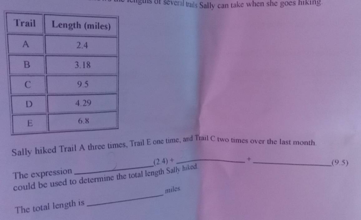 ligths of several trails Sally can take when she goes hiking. 
Sally hiked Trail A three times, Trail E one time, and Trail C two times over the last month. 
+
(2.4)+ __(9.5) 
The expression 
_ 
could be used to determine the total length Sally hiked.
miles
The total length is