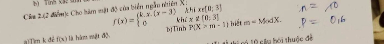 Tính xác suất 
km 
Câu 2.(2 điểm): Cho hàm mật độ của biến ngẫu nhiên X : x∈ [0;3]
f(x)=beginarrayl k.x.(x-3) 0k khí x∉ [0;3]
a)Tìm k để f(x) là hàm mật độ. b)Tính P(X>m-1) biết m=ModX. 
t thị có 10 câu hỏi thuộc đề