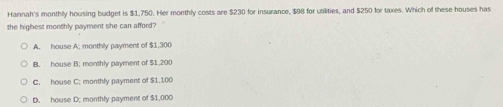 Hannah's monthly housing budget is $1,750. Her monthly costs are $230 for insurance, $98 for utilities, and $250 for taxes. Which of these houses has
the highest monthly payment she can afford?
A. house A; monthly payment of $1,300
B. house B; monthly payment of $1,200
C. house C; monthly payment of $1,100
D. house D. monthly payment of $1,000