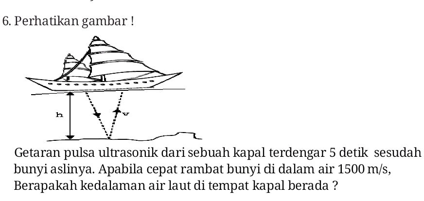 Perhatikan gambar ! 
Getaran pulsa ultrasonik dari sebuah kapal terdengar 5 detik sesudah 
bunyi aslinya. Apabila cepat rambat bunyi di dalam air 1500 m/s, 
Berapakah kedalaman air laut di tempat kapal berada ?