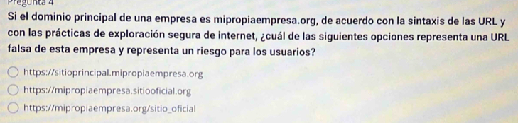 Pregunta 4
Si el dominio principal de una empresa es mipropiaempresa.org, de acuerdo con la sintaxis de las URL y
con las prácticas de exploración segura de internet, ¿cuál de las siguientes opciones representa una URL
falsa de esta empresa y representa un riesgo para los usuarios?
https://sitioprincipal.mipropiaempresa.org
https://mipropiaempresa.sitiooficial.org
https://mipropiaempresa.org/sitio_oficial