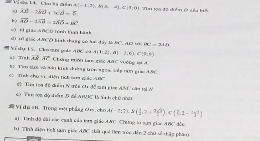 Ví dụ 14. Cho ba điểm A(-1;2), B(3;-4), C(5;0) Tìm tọa độ điểm D nêu biết 
a) vector AD-2vector BD+3vector CD=vector 0. 
b) vector AD-2vector AB=2vector BD+vector BC
c) tứ giác ABCD hình bình hành 
d) tử giác ABCD hình thang có hai đáy là BC. AD với BC=2AD
Ví dụ 15. Cho tam giác ABC có A(1;2), B(-2;6), C(9:8)
a) Tính vector ABvector AC Chứng minh tam giác ABC vuỡng tại A
b) Tìm tâm và bán kính đường tròn ngoại tiếp tam giác ABC
c) Tính chu vi, diện tích tam giác ABC
d) Tìm tọa độ điểm N trên Ox để tam giác ANC cân tại N 
e) Tìm tọa độ điểm D để ABDC là hình chữ nhật 
Ví dụ 16.Trong mặt phẳng Oxy, cho A(-2;2), B( 5/2 ; 2+ 3sqrt(3)/2 ), C( 5/2 ; 2- 3sqrt(3)/2 )
a) Tính độ dài các cạnh của tam giác ABC. Chứng tỏ tam giác ABC đều. 
b) Tính diện tích tam giác ABC (kết quả làm tròn đến 2 chữ số thập phân)