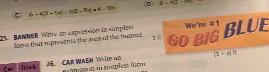 D 6-4(2-5x)=
C 6-4(2-5x)=2(2-5x)=4-10x
25. BANNER Write an expression in simplest
We're #1
form that represents the area of the banner. GOBIGBLUE
3 ft
(3+x)ft
Car 3 Truck 26. CAR WASH Write an
expression in simplest form