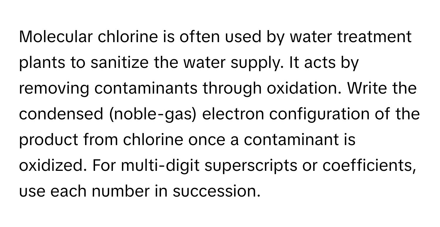 Molecular chlorine is often used by water treatment plants to sanitize the water supply. It acts by removing contaminants through oxidation. Write the condensed (noble-gas) electron configuration of the product from chlorine once a contaminant is oxidized. For multi-digit superscripts or coefficients, use each number in succession.