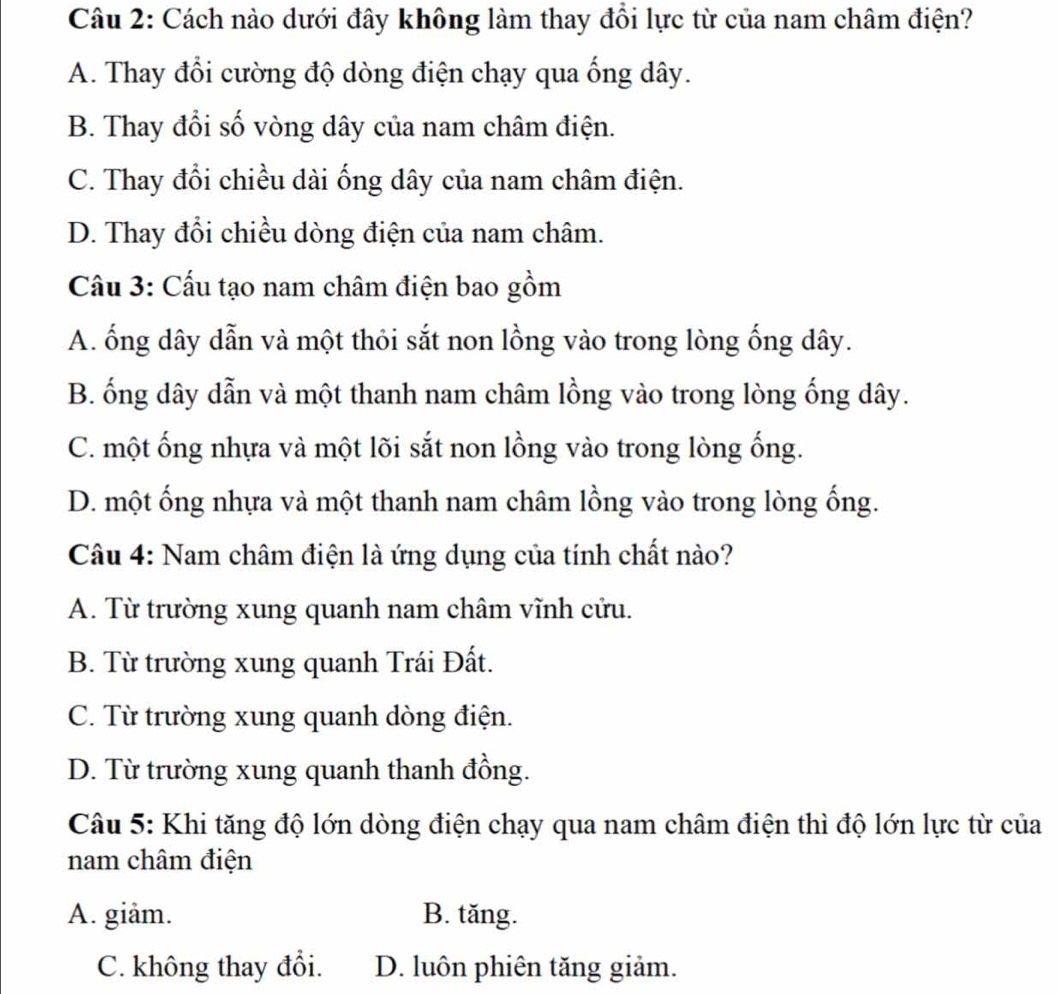 Cách nào dưới đây không làm thay đổi lực từ của nam châm điện?
A. Thay đổi cường độ dòng điện chạy qua ống dây.
B. Thay đổi số vòng dây của nam châm điện.
C. Thay đổi chiều dài ống dây của nam châm điện.
D. Thay đổi chiều dòng điện của nam châm.
Cầu 3: Cấu tạo nam châm điện bao gồm
A. ống dây dẫn và một thỏi sắt non lồng vào trong lòng ống dây.
B. ống dây dẫn và một thanh nam châm lồng vào trong lòng ống dây.
C. một ống nhựa và một lõi sắt non lồng vào trong lòng ống.
D. một ống nhựa và một thanh nam châm lồng vào trong lòng ống.
Câu 4: Nam châm điện là ứng dụng của tính chất nào?
A. Từ trường xung quanh nam châm vĩnh cửu.
B. Từ trường xung quanh Trái Đất.
C. Từ trường xung quanh dòng điện.
D. Từ trường xung quanh thanh đồng.
Câu 5: Khi tăng độ lớn dòng điện chạy qua nam châm điện thì độ lớn lực từ của
nam châm điện
A. giâm. B. tăng.
C. không thay đổi. D. luôn phiên tăng giảm.