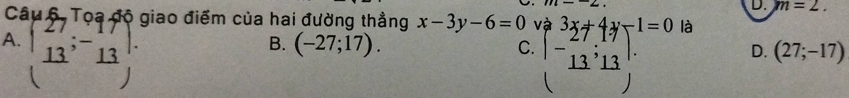 m=2. 
Câu 6. Tọa độ giao điểm của hai đường thẳng x-3y-6=0
A. beginpmatrix 27&-17 13&-13 hline endarray beginarrayl 3x+4y-1=0 -13,13endarray.
là
B. (-27;17). 
C.
D. (27;-17)
frac 3)=frac □°