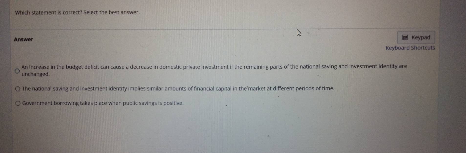 Which statement is correct? Select the best answer.
Answer Keypad
Keyboard Shortcuts
An increase in the budget deficit can cause a decrease in domestic private investment if the remaining parts of the national saving and investment identity are
unchanged.
The national saving and investment identity implies similar amounts of financial capital in the market at different periods of time.
Government borrowing takes place when public savings is positive.