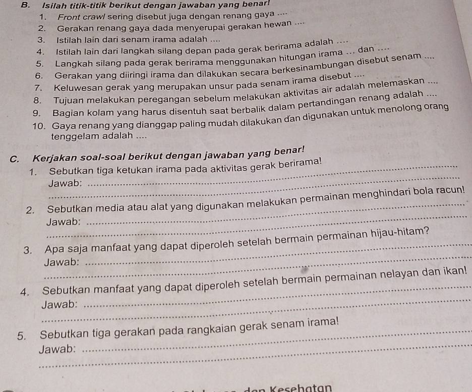 Isilah titik-titik berikut dengan jawaban yang benar!
1. Front crawl sering disebut juga dengan renang gaya -⋅--
2. Gerakan renang gaya dada menyerupai gerakan hewan ....
3. Istilah lain dari senam irama adalah ....
4. Istilah lain dari langkah silanq depan pada gerak berirama adalah ...
5. Langkah silang pada gerak berirama menggunakan hitungan irama ... dan ...
6. Gerakan yang diiringi irama dan dilakukan secara berkesinambungan disebut senam ....
7. Keluwesan gerak yang merupakan unsur pada senam irama disebut ....
8. Tujuan melakukan peregangan sebelum melakukan aktivitas air adalah melemaskan ....
9. Bagian kolam yang harus disentuh saat berbalik dalam pertandingan renang adalah ....
10. Gaya renang yang dianggap paling mudah dilakukan dan digunakan untuk menolong orang
tenggelam adalah ....
C. Kerjakan soal-soal berikut dengan jawaban yang benar!
_
1. Sebutkan tiga ketukan irama pada aktivitas gerak berirama!
Jawab:
_
2. Sebutkan media atau alat yang digunakan melakukan permainan menghindari bola racun!
Jawab:
_
3. Apa saja manfaat yang dapat diperoleh setelah bermain permainan hijau-hitam?
Jawab:
_
4. Sebutkan manfaat yang dapat diperoleh setelah bermain permainan nelayan dan ikan!
Jawab:
_
5. Sebutkan tiga gerakan pada rangkaian gerak senam irama!
Jawab:
an    ehatan