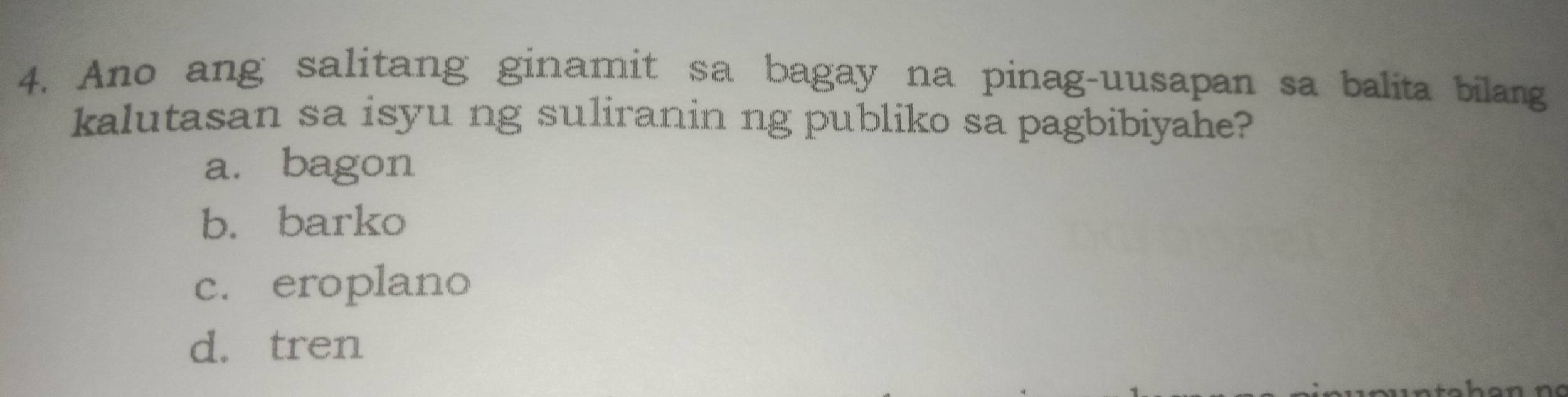 Ano ang salitang ginamit sa bagay na pinag-uusapan sa balita bilang
kalutasan sa isyu ng suliranin ng publiko sa pagbibiyahe?
a. bagon
b. barko
c. eroplano
d. tren