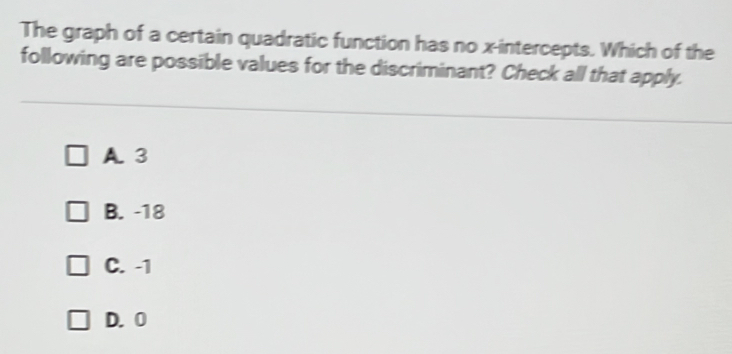 The graph of a certain quadratic function has no x-intercepts. Which of the
following are possible values for the discriminant? Check all that apply.
A. 3
B. -18
C. -1
D. 0