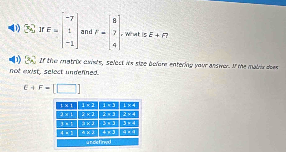 If E=beginbmatrix -7 1 -1endbmatrix and F=beginbmatrix 8 7 4endbmatrix , what is E+F
If the matrix exists, select its size before entering your answer. If the matrix does
not exist, select undefined.
E+F=[□ ]