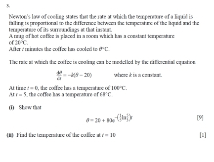 Newton's law of cooling states that the rate at which the temperature of a liquid is 
falling is proportional to the difference between the temperature of the liquid and the 
temperature of its surroundings at that instant. 
A mug of hot coffee is placed in a room which has a constant temperature 
of 20°C. 
After t minutes the coffee has cooled to θ°C. 
The rate at which the coffee is cooling can be modelled by the differential equation
 dθ /dt =-k(θ -20) where k is a constant. 
At time t=0 , the coffee has a temperature of 100°C. 
At t=5 , the coffee has a temperature of 68°C. 
(i) Show that 
θ =20+80e^(-(frac 1)5ln  5/3 )t 
[9] 
(ii) Find the temperature of the coffee at t=10 [1]