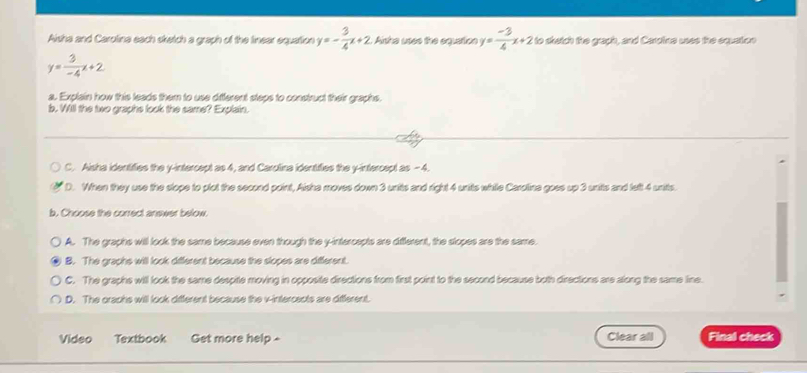 Aisha and Carolina each sketch a graph of the linear equation y=- 3/4 x+2 Aisha uses the equation y= (-3)/4 x+2 to shatch the graph, and Carpine usee the equation
y= 3/-4 x+2
a. Explain how this leads them to use diferent steps to construct their graphs.
b. Will the two graphs look the same? Explain.
C. Aisha identifies the y-intercept as 4, and Carolina identifies the y-intercept as - 4.
D. When they use the slope to plot the second point, Alsha moves down 3 units and right 4 units while Carolina goes up 3 units and lelt 4 units.
b. Choose the correct answer below.
A. The graphs will look the same because even though the y-intercepts are different, the slopes are the same.
B. The graphs will look different because the slopes are different.
C. The graphs will look the same despite moving in opposite directions from first point to the second because both directions are along the same line.
D. The oraphs will look different because the v -intercents are diferent.
Video Textbook Get more help - Clear all Final check