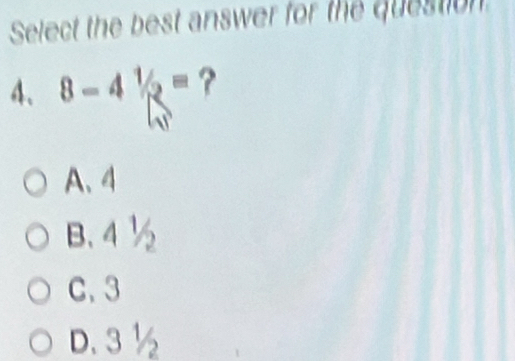 Select the best answer for the question
4、 8-41/2= ?
A、 4
B. 4 ½
C. 3
D. 3 ½