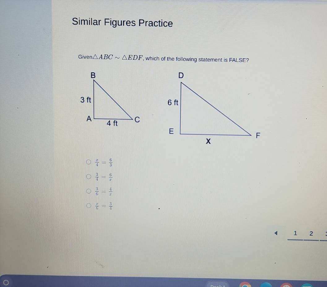 Similar Figures Practice
Given △ ABCsim △ EDF , which of the following statement is FALSE?
 x/4 = 6/3 
 3/4 = 6/x 
 3/6 = 4/x 
 x/6 = 3/4 
_ 1frac 2frac 3