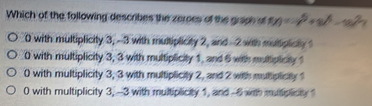 Which of the following describes the zeroes of the graph o M=(p^2+8)^4-18^2
0 with multiplicity 3, -3 with multiplicity 2, and -2 with muliplicly
0 with multiplicity 3, 3 with multiplicity 1, and 6 with mulliplicly 1
0 with multiplicity 3, 3 with multiplicity 2, and 2 with mutiplicty
0 with multiplicity 3, -3 with multiplicity 1, and -6 with mutiplicty