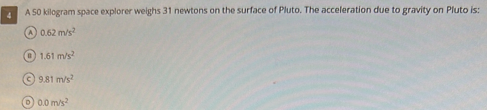 A A 50 kilogram space explorer weighs 31 newtons on the surface of Pluto. The acceleration due to gravity on Pluto is:
A 0.62m/s^2
B 1.61m/s^2
C 9.81m/s^2
D 0.0m/s^2