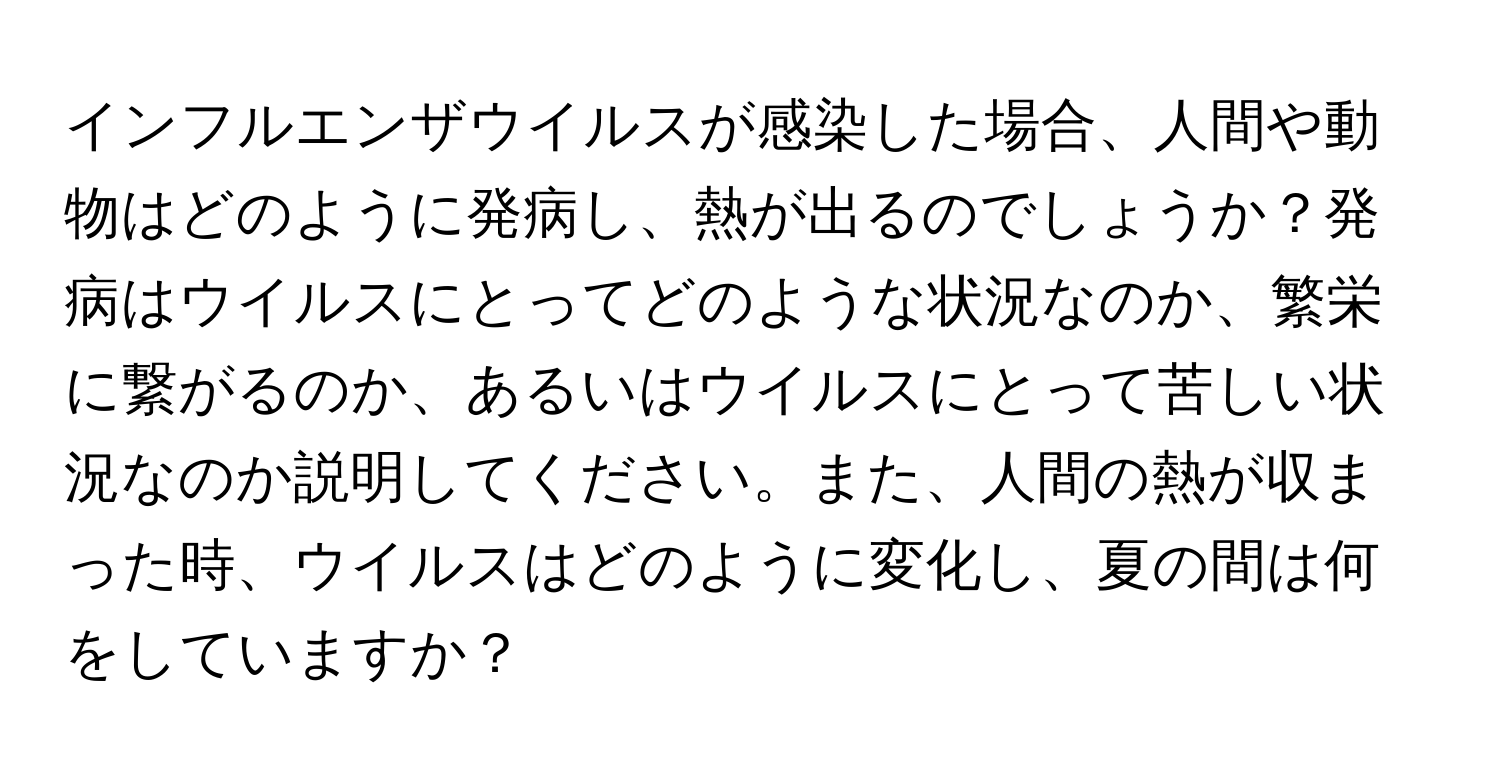 インフルエンザウイルスが感染した場合、人間や動物はどのように発病し、熱が出るのでしょうか？発病はウイルスにとってどのような状況なのか、繁栄に繋がるのか、あるいはウイルスにとって苦しい状況なのか説明してください。また、人間の熱が収まった時、ウイルスはどのように変化し、夏の間は何をしていますか？