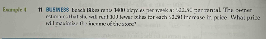 Example 4 11. BUSINESS Beach Bikes rents 1400 bicycles per week at $22.50 per rental. The owner 
estimates that she will rent 100 fewer bikes for each $2.50 increase in price. What price 
will maximize the income of the store?