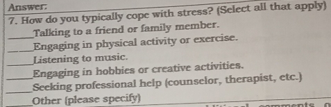 Answer:
7. How do you typically cope with stress? (Select all that apply)
Talking to a friend or family member.
_Engaging in physical activity or exercise.
Listening to music.
_Engaging in hobbies or creative activities.
_
_Seeking professional help (counselor, therapist, etc.)
Other (please specify) onto