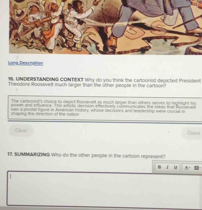 Long Description 
16. UNDERSTANDING CONTEXT Why do you think the cartoonist depicted President 
Theodore Roosevelt much larger than the other people in the cartoon? 
The cartoonist's choice to depict Roosevelt as much larger than others serves to highlight his 
power and influence. This artistic decision effectively communicates the ideas that Roosevelt 
was a pivotal figure in American history, whose decisions and leadership were crucial in 
shaping the direction of the nation 
Clear Done 
17. SUMMARIZING Who do the other people in the cartoon represent? 
B I U A 
|