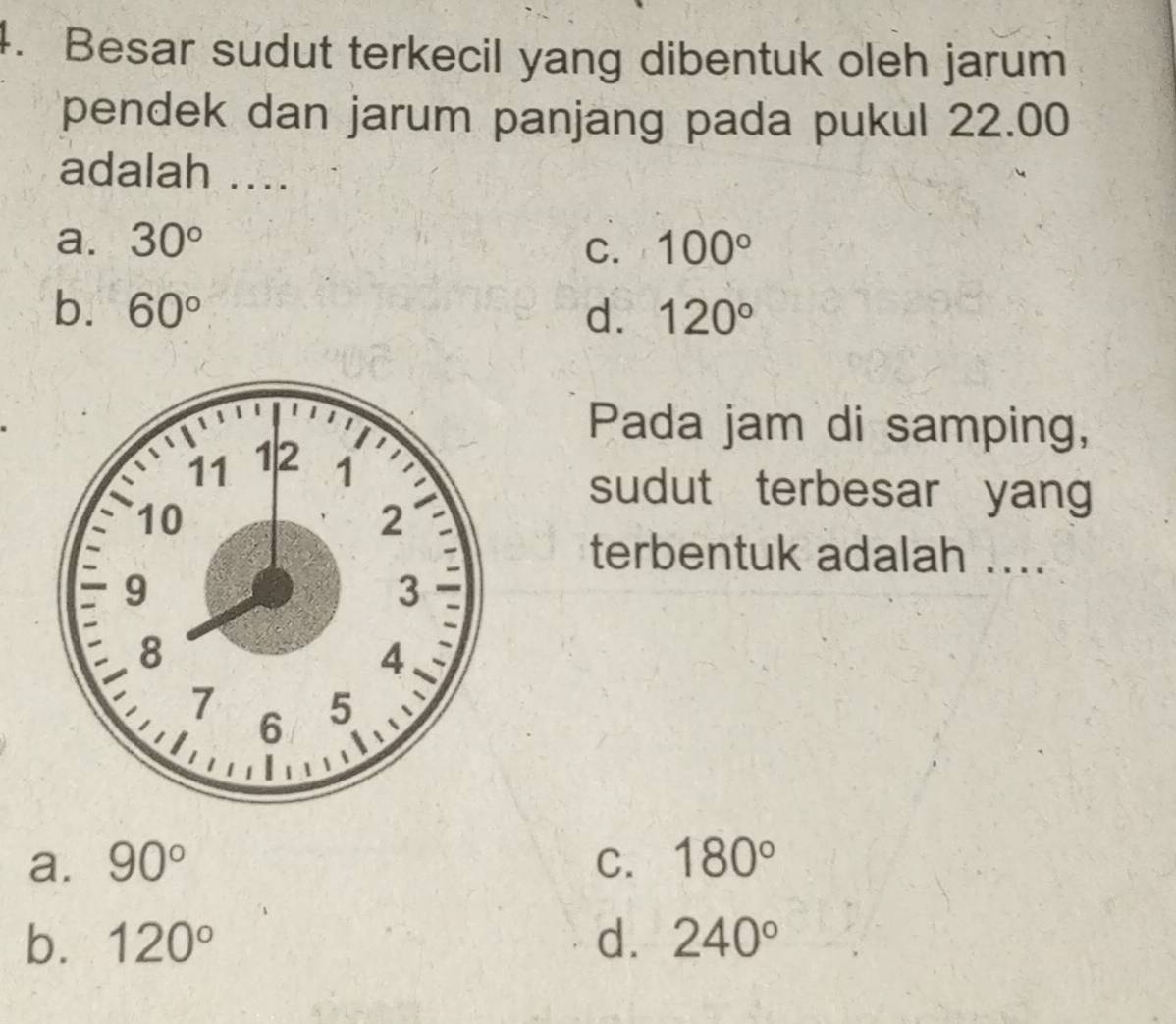 Besar sudut terkecil yang dibentuk oleh jarum
pendek dan jarum panjang pada pukul 22.00
adalah ....
a. 30° 100°
C.
b. 60° d. 120°
Pada jam di samping,
sudut terbesar yang
terbentuk adalah ....
a. 90° C. 180°
b. 120° d. 240°