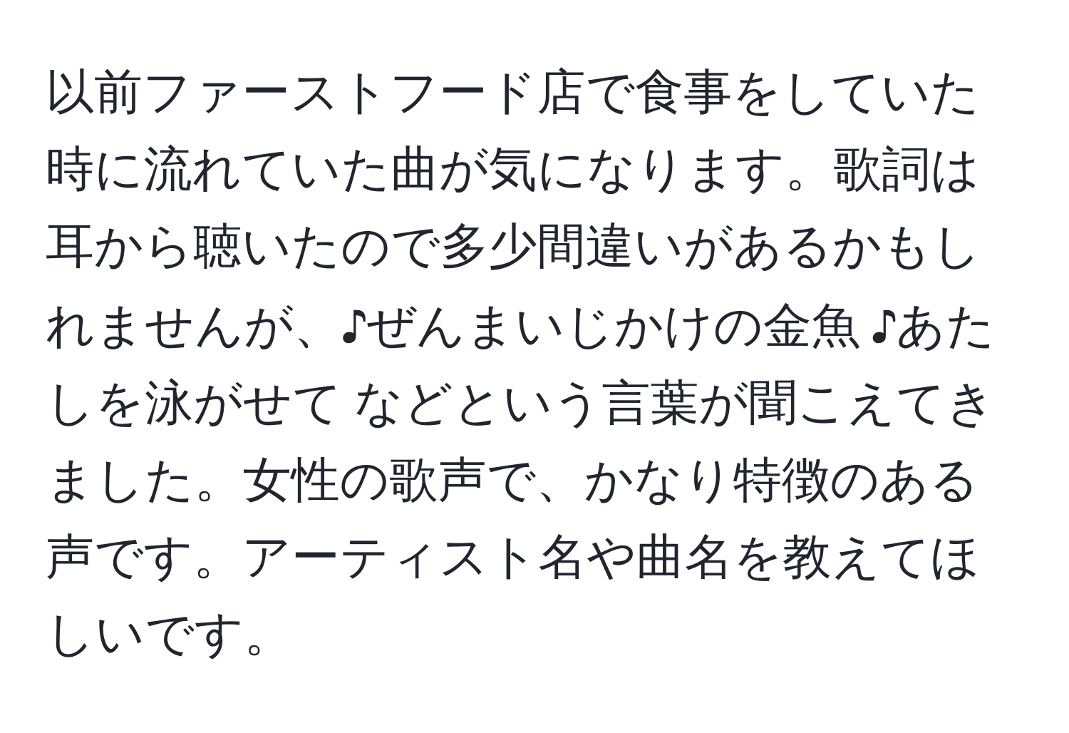 以前ファーストフード店で食事をしていた時に流れていた曲が気になります。歌詞は耳から聴いたので多少間違いがあるかもしれませんが、♪ぜんまいじかけの金魚 ♪あたしを泳がせて などという言葉が聞こえてきました。女性の歌声で、かなり特徴のある声です。アーティスト名や曲名を教えてほしいです。